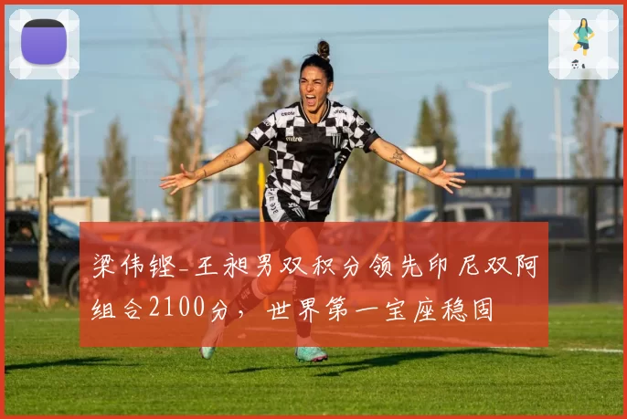 梁伟铿_王昶男双积分领先印尼双阿组合2100分，世界第一宝座稳固
