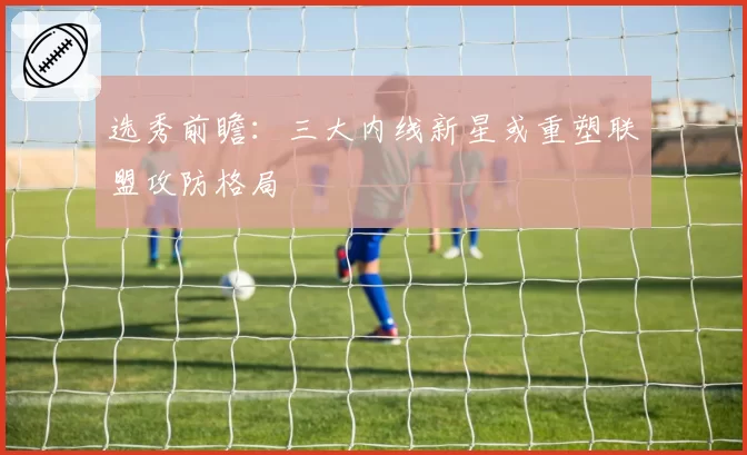 选秀前瞻:三大内线新星或重塑联盟攻防格局