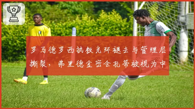 罗马德罗西执教光环褪去与管理层撕裂，弗里德金密会孔蒂被视为中途下课信号