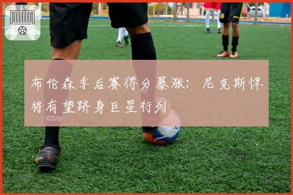 布伦森季后赛得分暴涨:尼克斯悍将有望跻身巨星行列