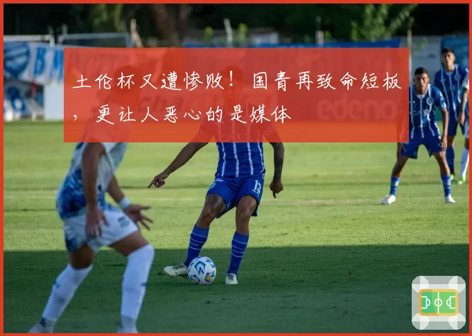 土伦杯又遭惨败！国青再致命短板，更让人恶心的是媒体