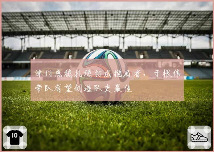 津门虎稳扎稳打成搅局者,于根伟带队有望创造队史最佳