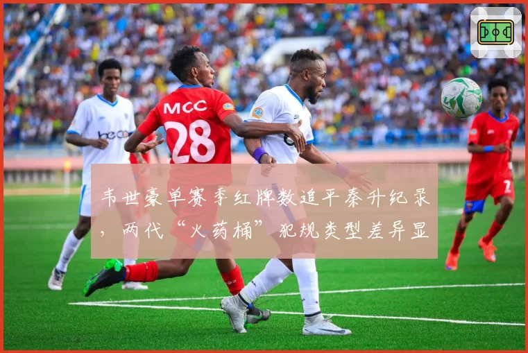 韦世豪单赛季红牌数追平秦升纪录，两代“火药桶”犯规类型差异显著