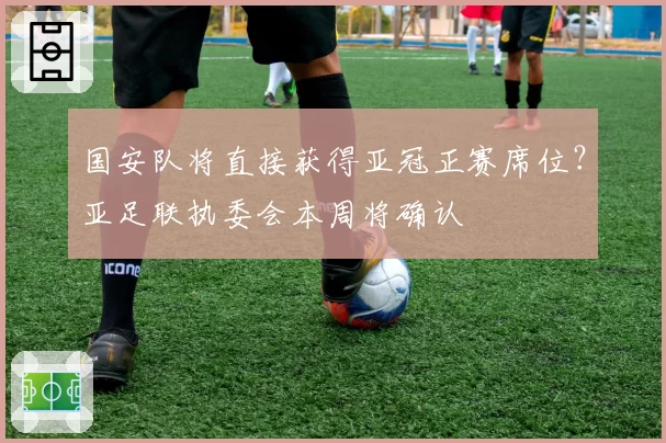 国安队将直接获得亚冠正赛席位?亚足联执委会本周将确认