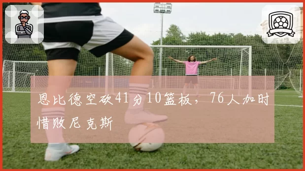 恩比德空砍41分10篮板，76人加时惜败尼克斯