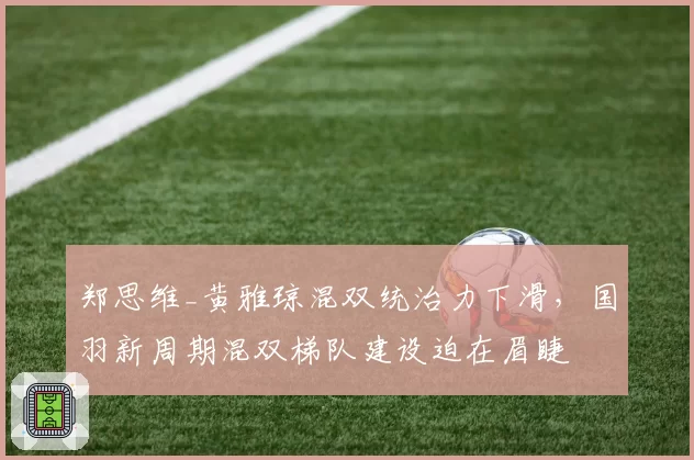 郑思维_黄雅琼混双统治力下滑,国羽新周期混双梯队建设迫在眉睫