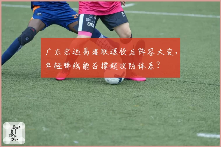 广东宏远易建联退役后阵容大变，年轻锋线能否撑起攻防体系？
