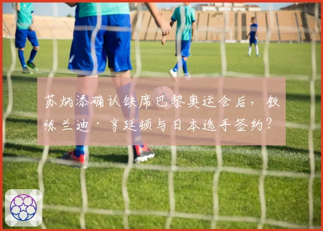 苏炳添确认缺席巴黎奥运会后,教练兰迪·亨廷顿与日本选手签约?