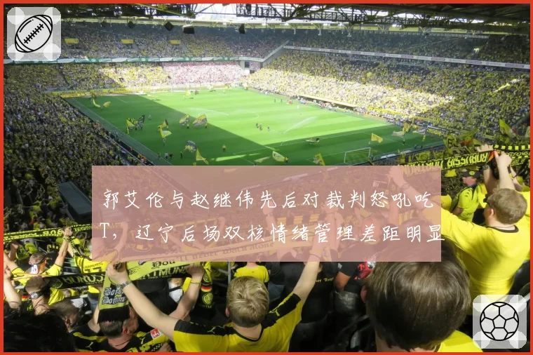 郭艾伦与赵继伟先后对裁判怒吼吃T，辽宁后场双核情绪管理差距明显