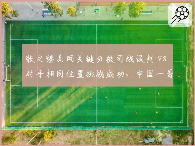 张之臻美网关键分被司线误判 vs 对手相同位置挑战成功，中国一哥痛批裁判组专业度