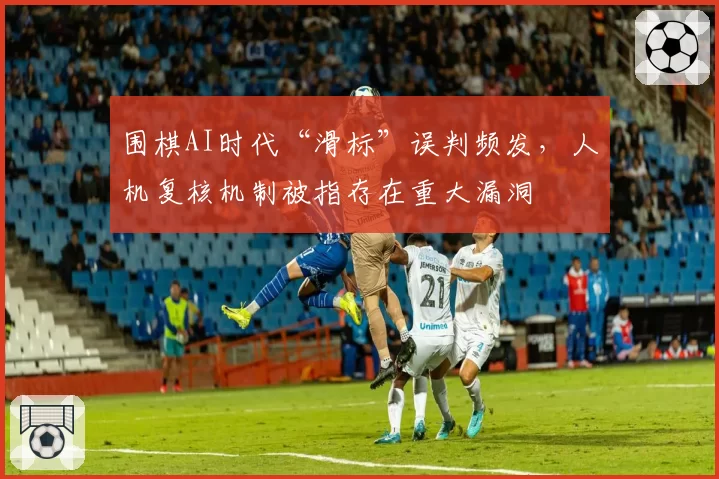 围棋AI时代“滑标”误判频发,人机复核机制被指存在重大漏洞
