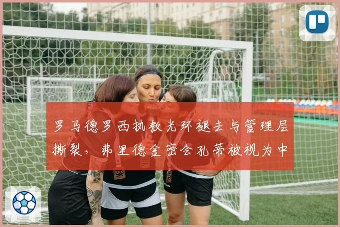罗马德罗西执教光环褪去与管理层撕裂，弗里德金密会孔蒂被视为中途下课信号