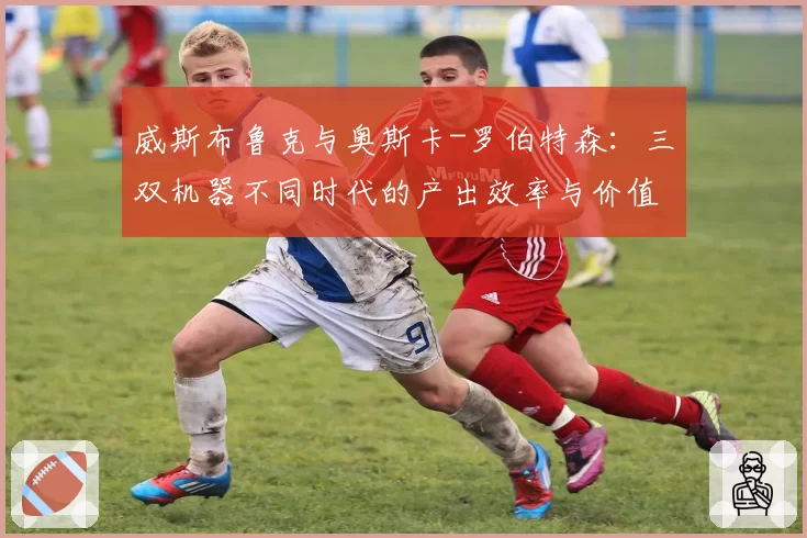 威斯布鲁克与奥斯卡-罗伯特森：三双机器不同时代的产出效率与价值争议