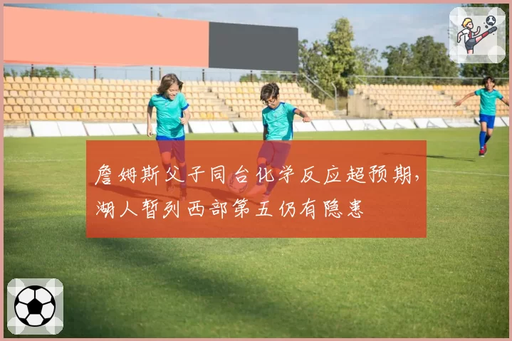 詹姆斯父子同台化学反应超预期，湖人暂列西部第五仍有隐患