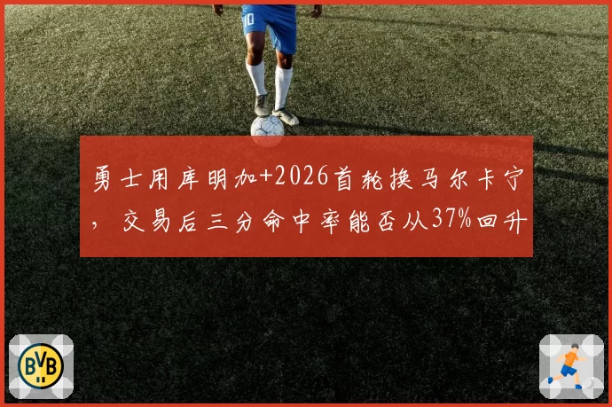 勇士用库明加+2026首轮换马尔卡宁，交易后三分命中率能否从37%回升至40%