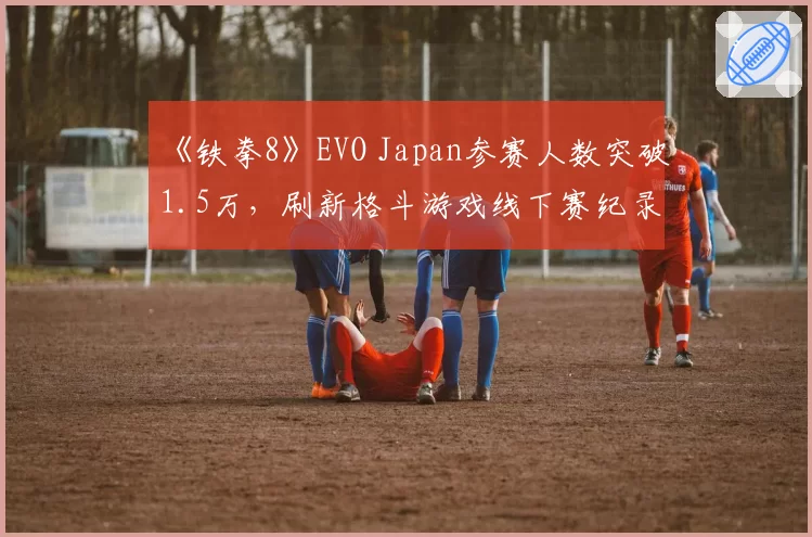 《铁拳8》EVO Japan参赛人数突破1.5万，刷新格斗游戏线下赛纪录