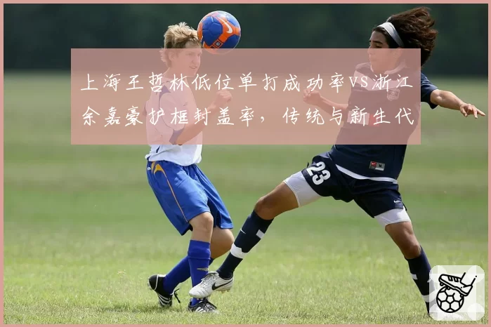 上海王哲林低位单打成功率vs浙江余嘉豪护框封盖率，传统与新生代中锋对话
