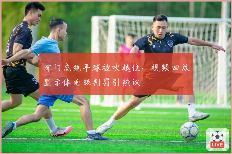 津门虎绝平球被吹越位，视频回放显示体毛级判罚引热议