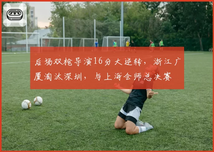 后场双枪导演16分大逆转,浙江广厦淘汰深圳,与上海会师总决赛