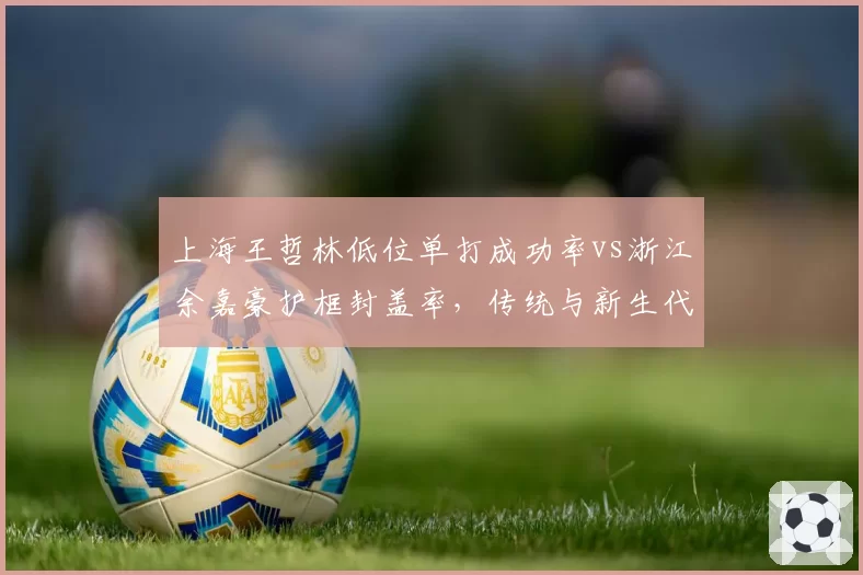 上海王哲林低位单打成功率vs浙江余嘉豪护框封盖率,传统与新生代中锋对话