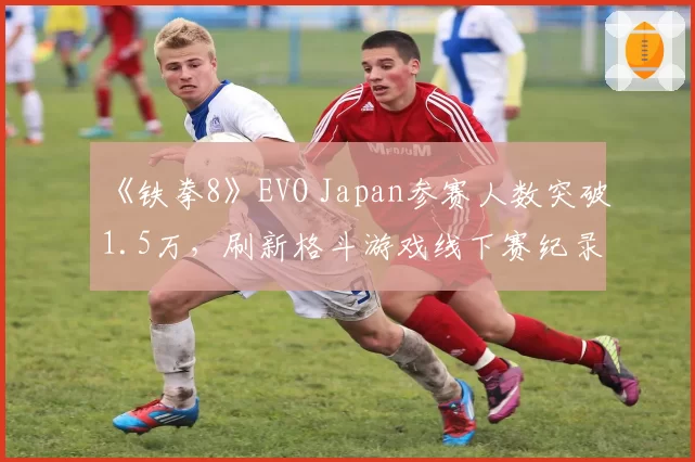 《铁拳8》EVO Japan参赛人数突破1.5万，刷新格斗游戏线下赛纪录