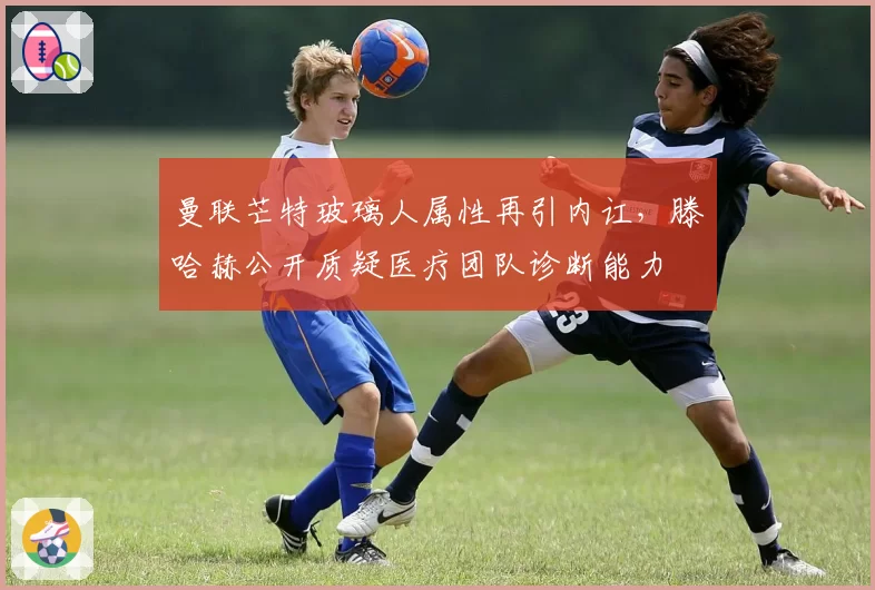 曼联芒特玻璃人属性再引内讧，滕哈赫公开质疑医疗团队诊断能力