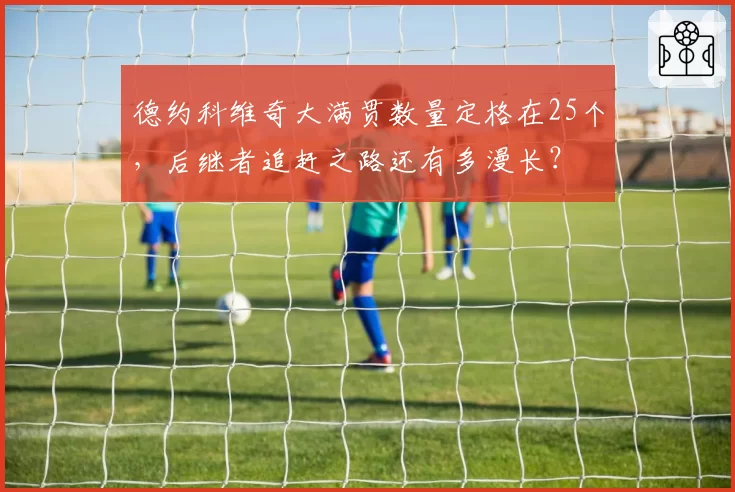 德约科维奇大满贯数量定格在25个，后继者追赶之路还有多漫长？