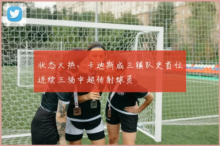 状态火热,卡迪斯成三镇队史首位连续三场中超传射球员