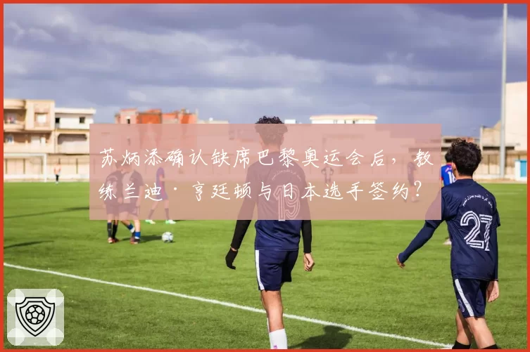 苏炳添确认缺席巴黎奥运会后,教练兰迪·亨廷顿与日本选手签约?
