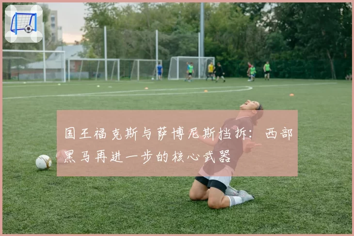 国王福克斯与萨博尼斯挡拆:西部黑马再进一步的核心武器