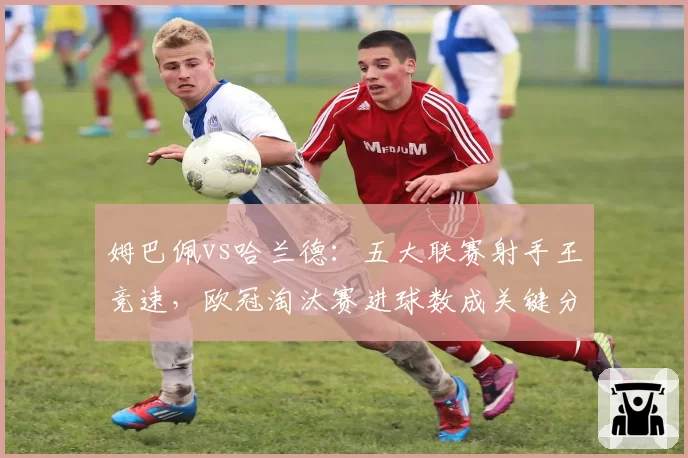姆巴佩vs哈兰德:五大联赛射手王竞速,欧冠淘汰赛进球数成关键分水岭