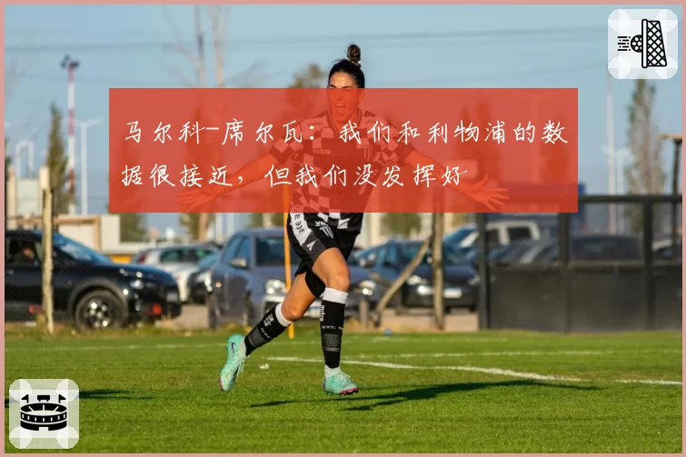 马尔科-席尔瓦：我们和利物浦的数据很接近，但我们没发挥好