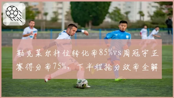 勒克莱尔杆位转化率85%vs周冠宇正赛得分率75%，下半程抢分效率全解析