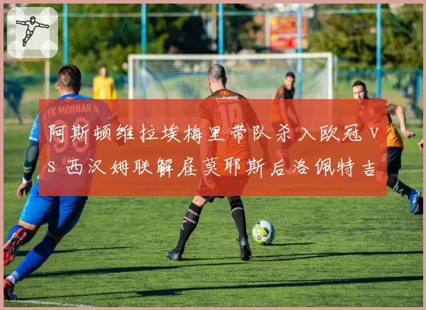 阿斯顿维拉埃梅里带队杀入欧冠 vs 西汉姆联解雇莫耶斯后洛佩特吉遇困，中游球队野望与现实