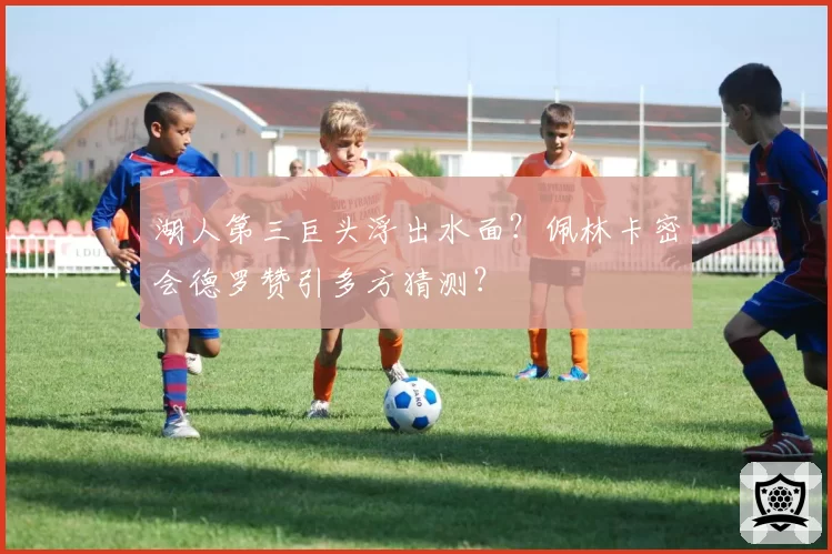 湖人第三巨头浮出水面？佩林卡密会德罗赞引多方猜测？