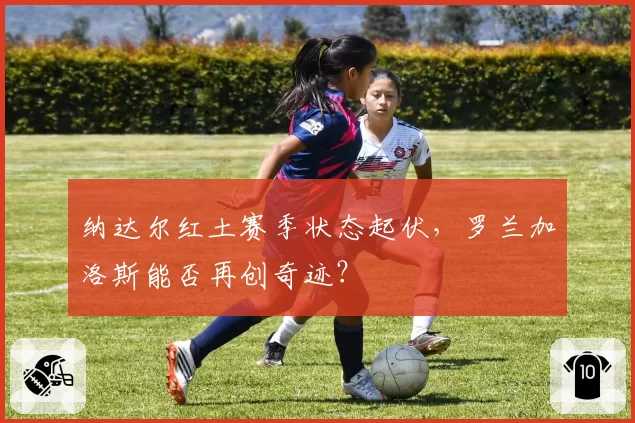 纳达尔红土赛季状态起伏,罗兰加洛斯能否再创奇迹?