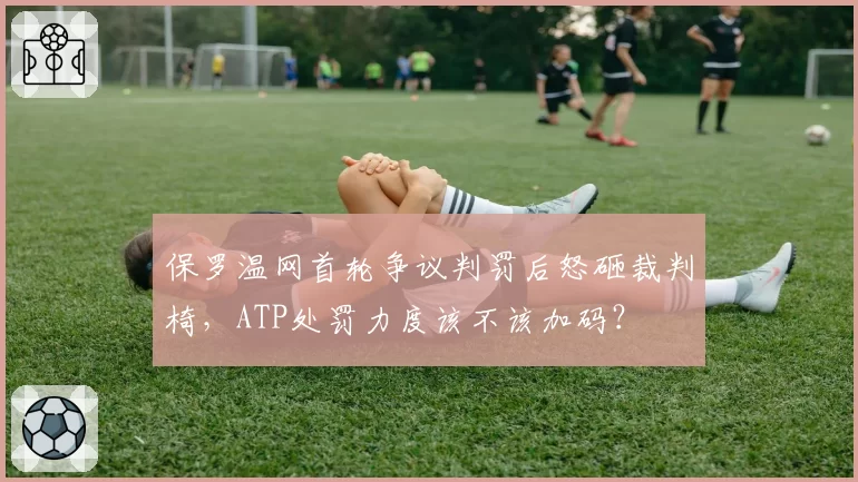 保罗温网首轮争议判罚后怒砸裁判椅,ATP处罚力度该不该加码?