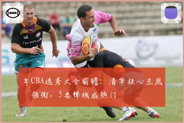 年CBA选秀大会前瞻：清华核心王岚嵚领衔，5名锋线成热门