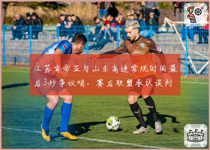 江苏肯帝亚与山东高速常规时间最后3秒争议哨，赛后联盟承认误判
