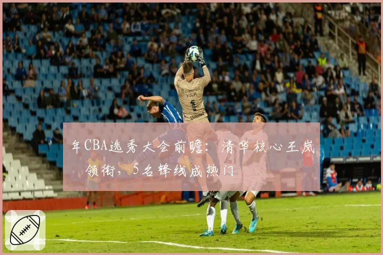 年CBA选秀大会前瞻：清华核心王岚嵚领衔，5名锋线成热门
