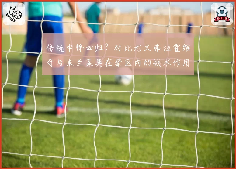 传统中锋回归？对比尤文弗拉霍维奇与米兰莱奥在禁区内的战术作用