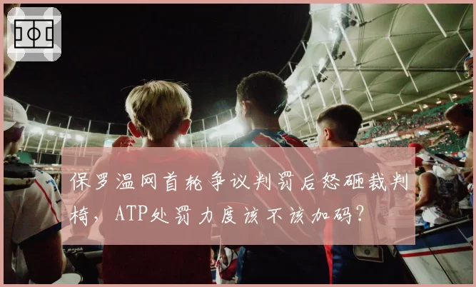 保罗温网首轮争议判罚后怒砸裁判椅,ATP处罚力度该不该加码?