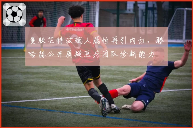 曼联芒特玻璃人属性再引内讧，滕哈赫公开质疑医疗团队诊断能力