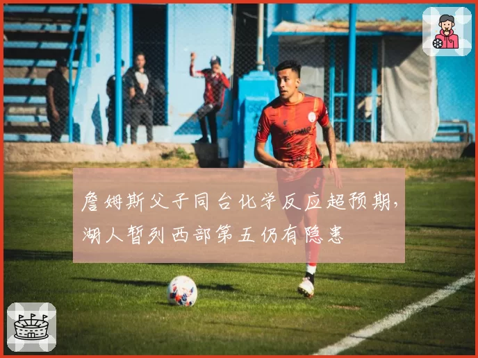 詹姆斯父子同台化学反应超预期，湖人暂列西部第五仍有隐患