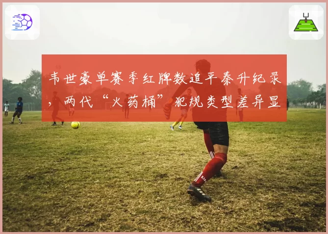 韦世豪单赛季红牌数追平秦升纪录，两代“火药桶”犯规类型差异显著