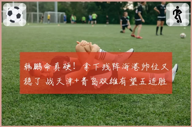 韩鹏命真硬！拿下残阵海港帅位又稳了 战天津+青岛双雄有望五连胜