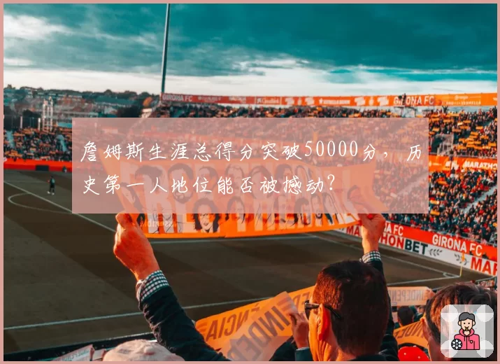 詹姆斯生涯总得分突破50000分,历史第一人地位能否被撼动?