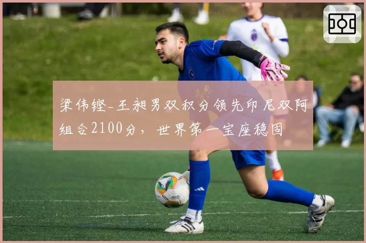 梁伟铿_王昶男双积分领先印尼双阿组合2100分，世界第一宝座稳固