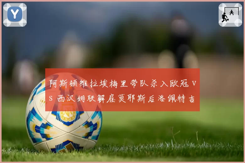 阿斯顿维拉埃梅里带队杀入欧冠 vs 西汉姆联解雇莫耶斯后洛佩特吉遇困，中游球队野望与现实
