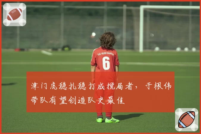 津门虎稳扎稳打成搅局者，于根伟带队有望创造队史最佳